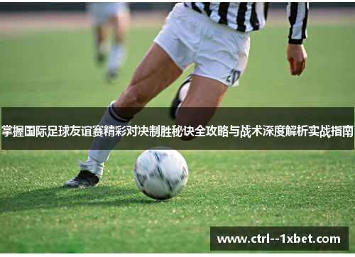 掌握国际足球友谊赛精彩对决制胜秘诀全攻略与战术深度解析实战指南