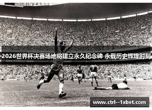 2026世界杯决赛场地将建立永久纪念碑 永载历史辉煌时刻