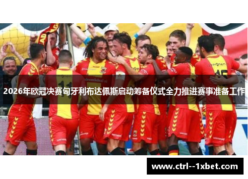 2026年欧冠决赛匈牙利布达佩斯启动筹备仪式全力推进赛事准备工作